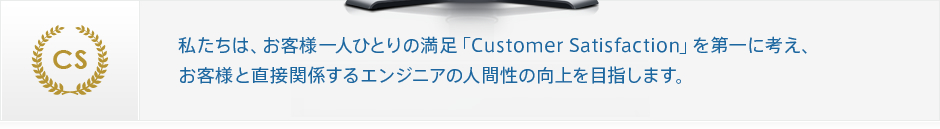 私たちは、お客様一人ひとりの満足「Customer Satisfaction」を第一に考え、お客様と直接関係するエンジニアの人間性の向上を目指します。